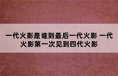 一代火影是谁到最后一代火影 一代火影第一次见到四代火影